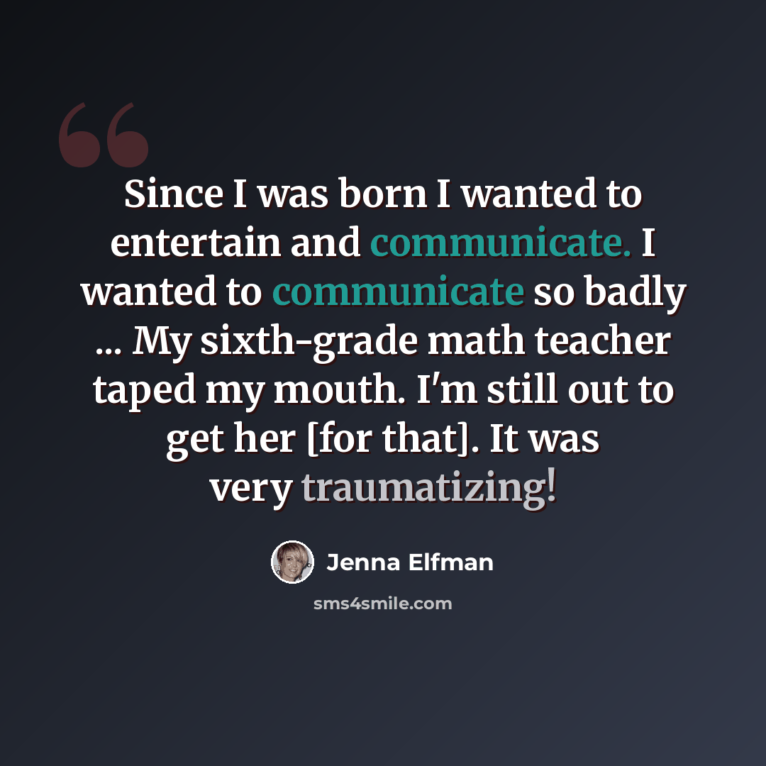 “Since I was born I wanted to entertain and communicate. I wanted to communicate so badly ... My sixth-grade math teacher taped my mouth. I'm still out to get her [for that]. It was very traumatizing!” quote by Jenna Elfman