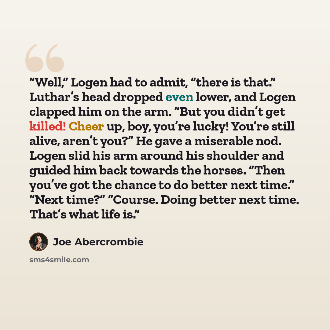 “Well,” Logen had to admit, “there is that.” Luthar’s head dropped even lower, and Logen clapped him on the arm. “But you didn’t get killed! Cheer up, boy, you’re lucky! You’re still alive, aren’t you?” He gave a miserable nod. Logen slid his arm around his shoulder and guided him back towards the…” quote by Joe Abercrombie