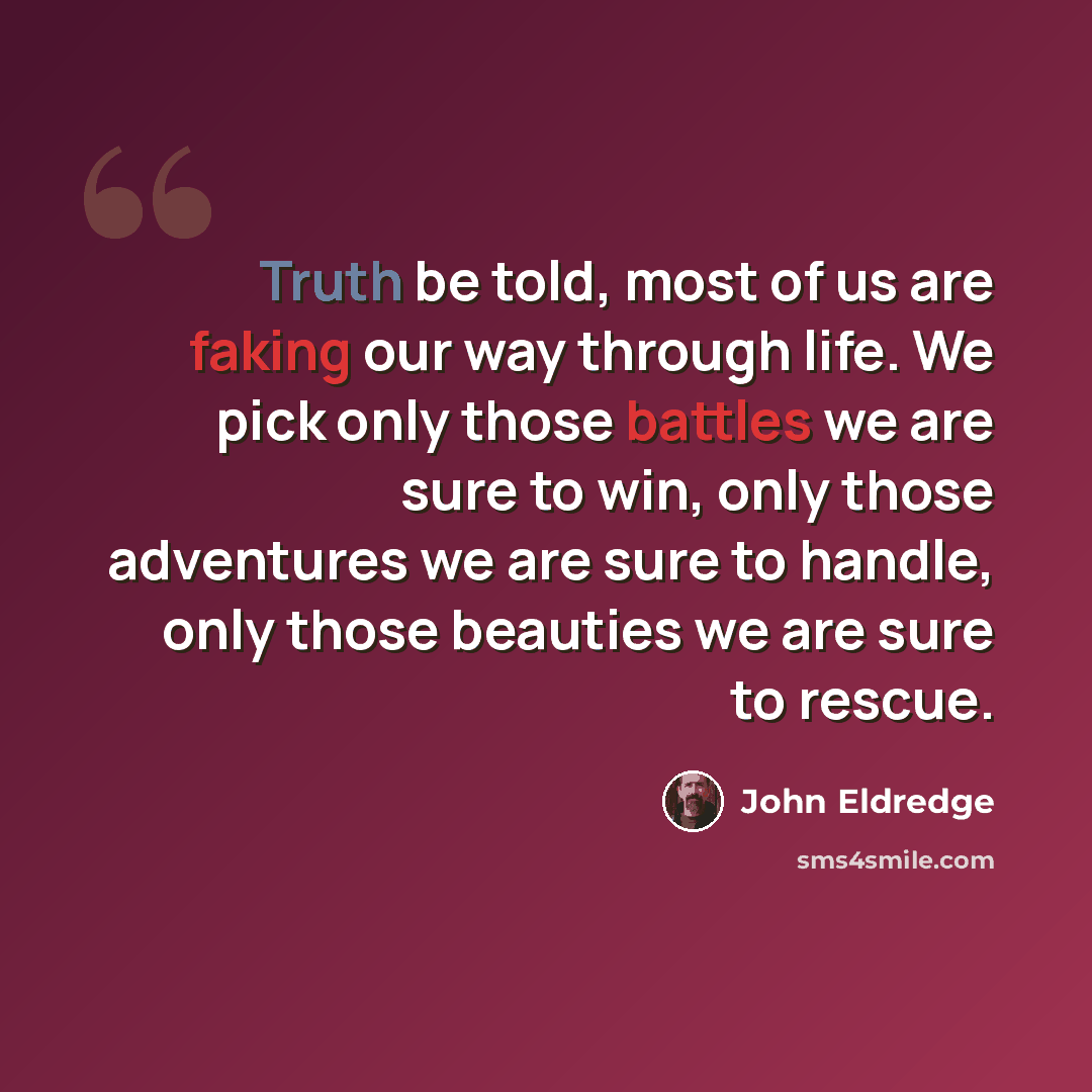 “Truth be told, most of us are faking our way through life. We pick only those battles we are sure to win, only those adventures we are sure to handle, only those beauties we are sure to rescue.” quote by John Eldredge