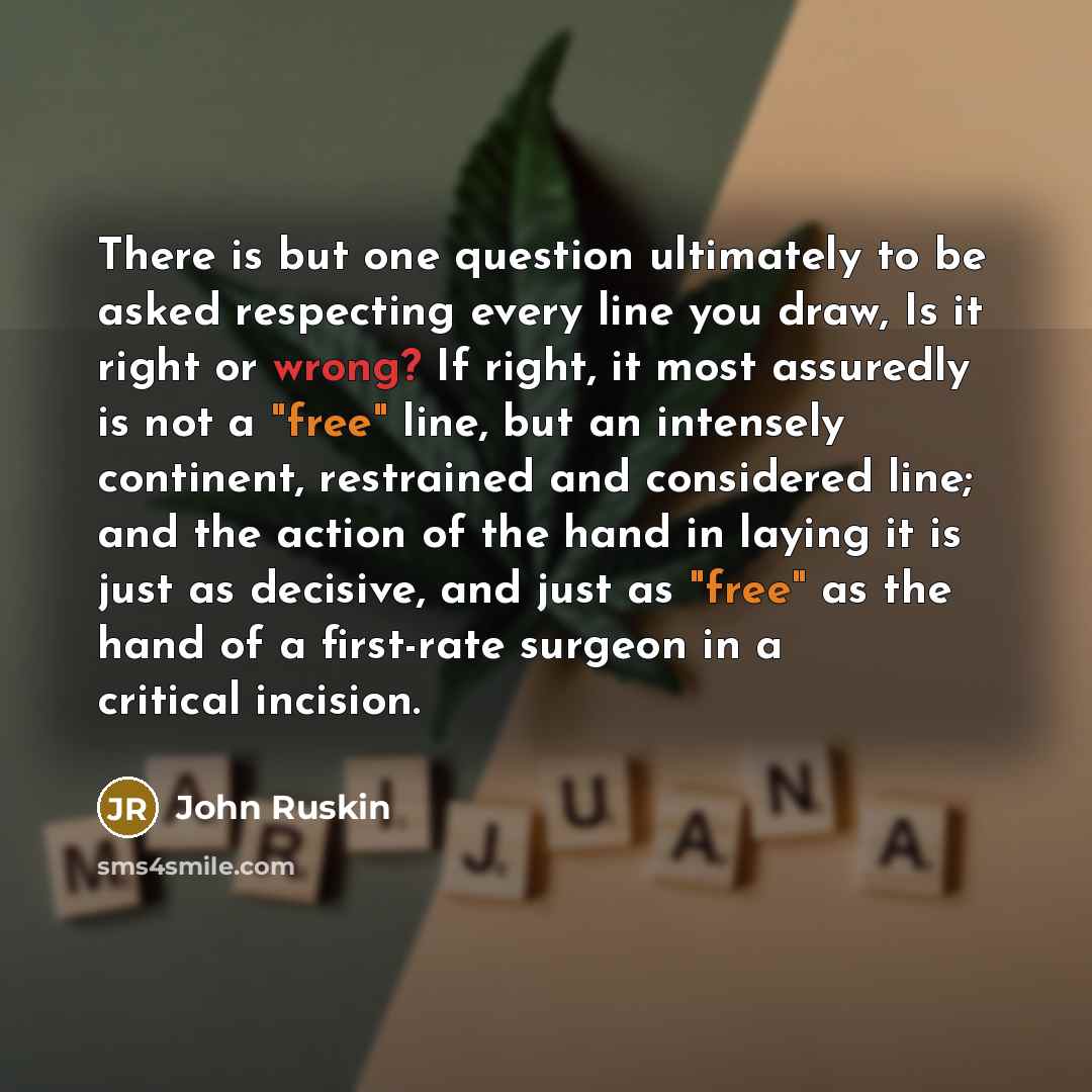 “There is but one question ultimately to be asked respecting every line you draw, Is it right or wrong? If right, it most assuredly is not a "free" line, but an intensely continent, restrained and considered line; and the action of the hand in laying it is just as decisive, and just as "free" as…” quote by John Ruskin
