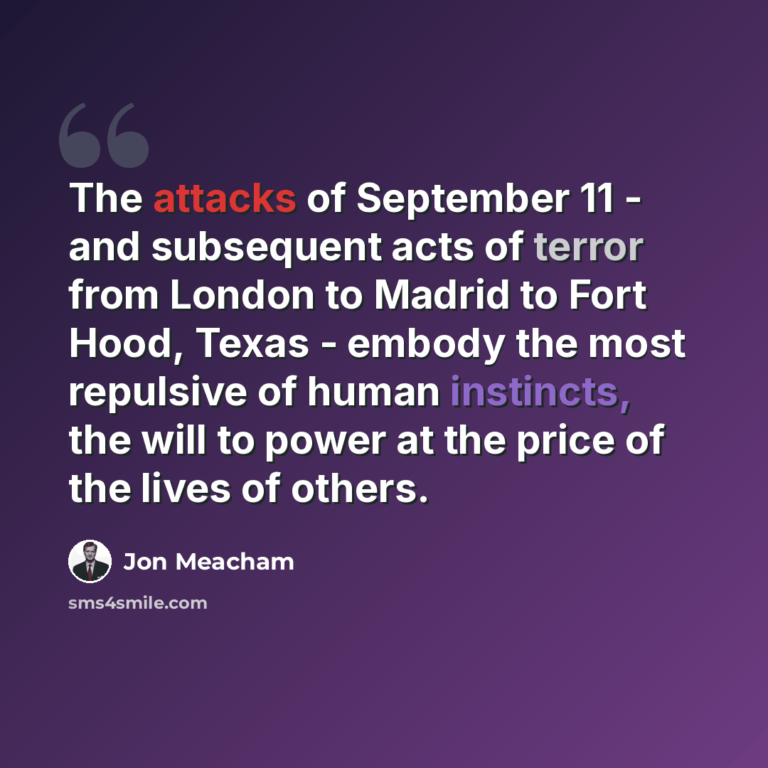 “The attacks of September 11 - and subsequent acts of terror from London to Madrid to Fort Hood, Texas - embody the most repulsive of human instincts, the will to power at the price of the lives of others.” quote by Jon Meacham