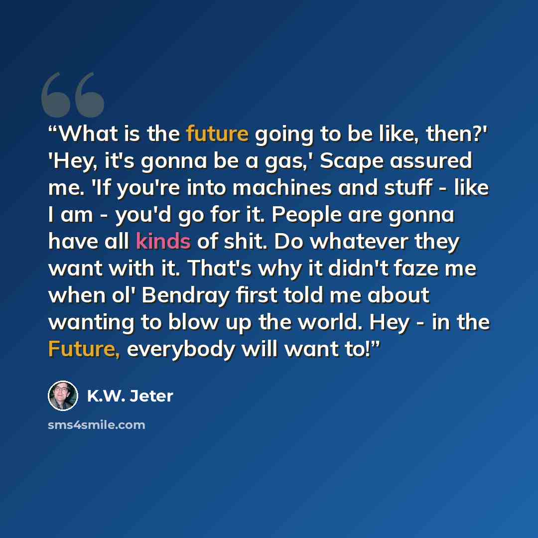 “What is the future going to be like, then?' 'Hey, it's gonna be a gas,' Scape assured me. 'If you're into machines and stuff - like I am - you'd go for it. People are gonna have all kinds of shit. Do whatever they want with it. That's why it didn't faze me when ol' Bendray first told me about…” quote by K.W. Jeter