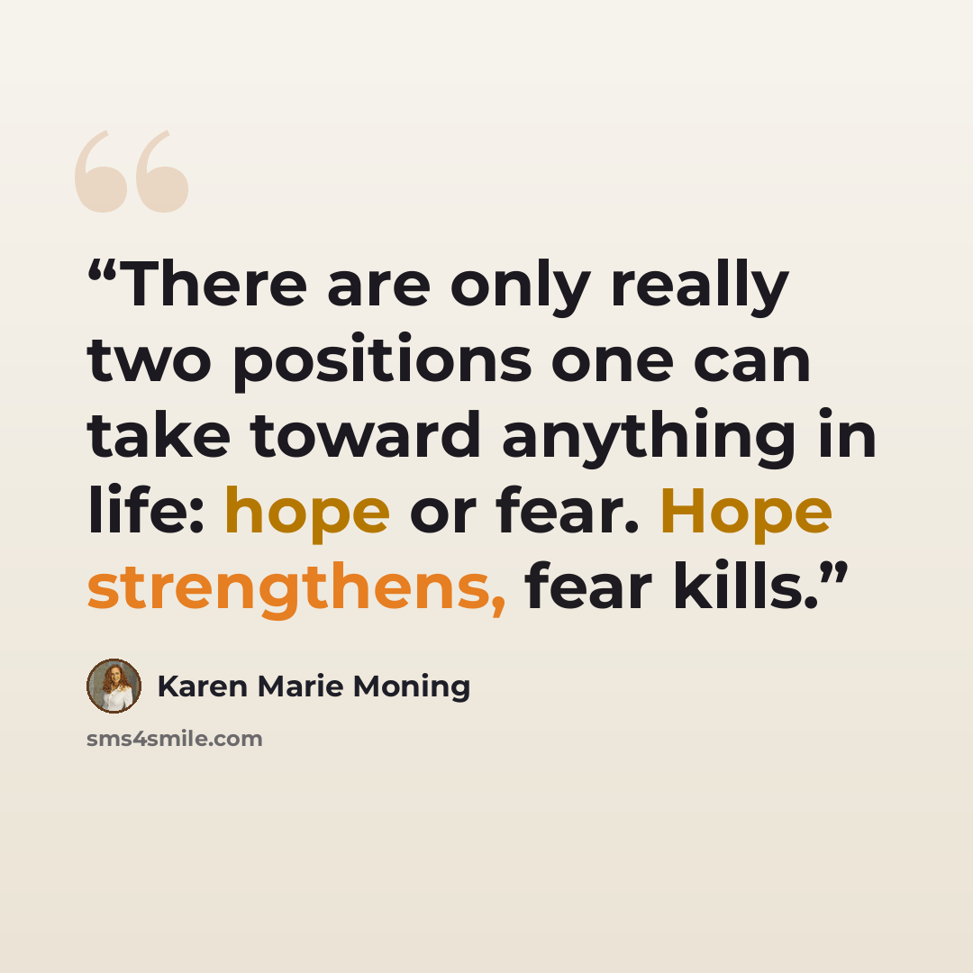 “There are only really two positions one can take toward anything in life: hope or fear. Hope strengthens, fear kills.” quote by Karen Marie Moning