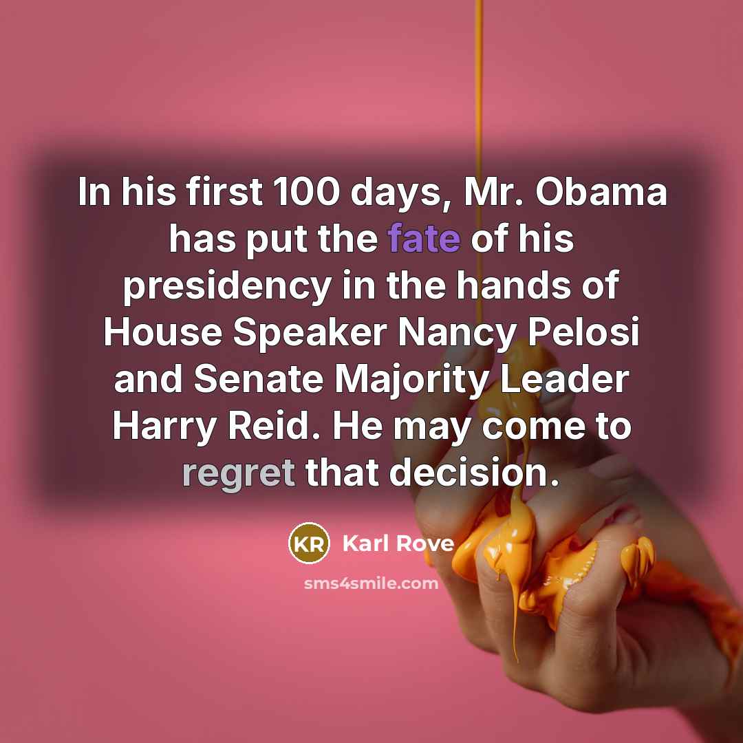 “In his first 100 days, Mr. Obama has put the fate of his presidency in the hands of House Speaker Nancy Pelosi and Senate Majority Leader Harry Reid. He may come to regret that decision.” quote by Karl Rove