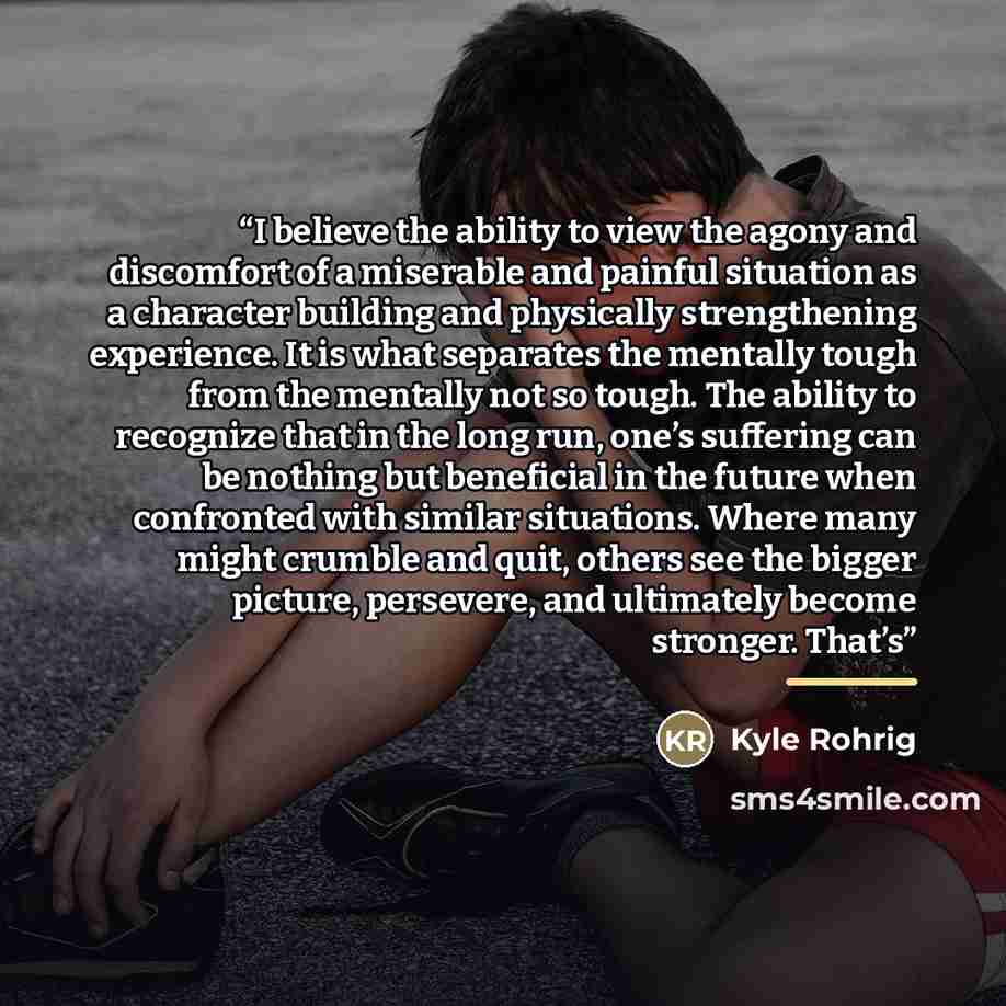 “I believe the ability to view the agony and discomfort of a miserable and painful situation as a character building and physically strengthening experience. It is what separates the mentally tough from the mentally not so tough. The ability to recognize that in the long run, one’s suffering can be…” quote by Kyle Rohrig
