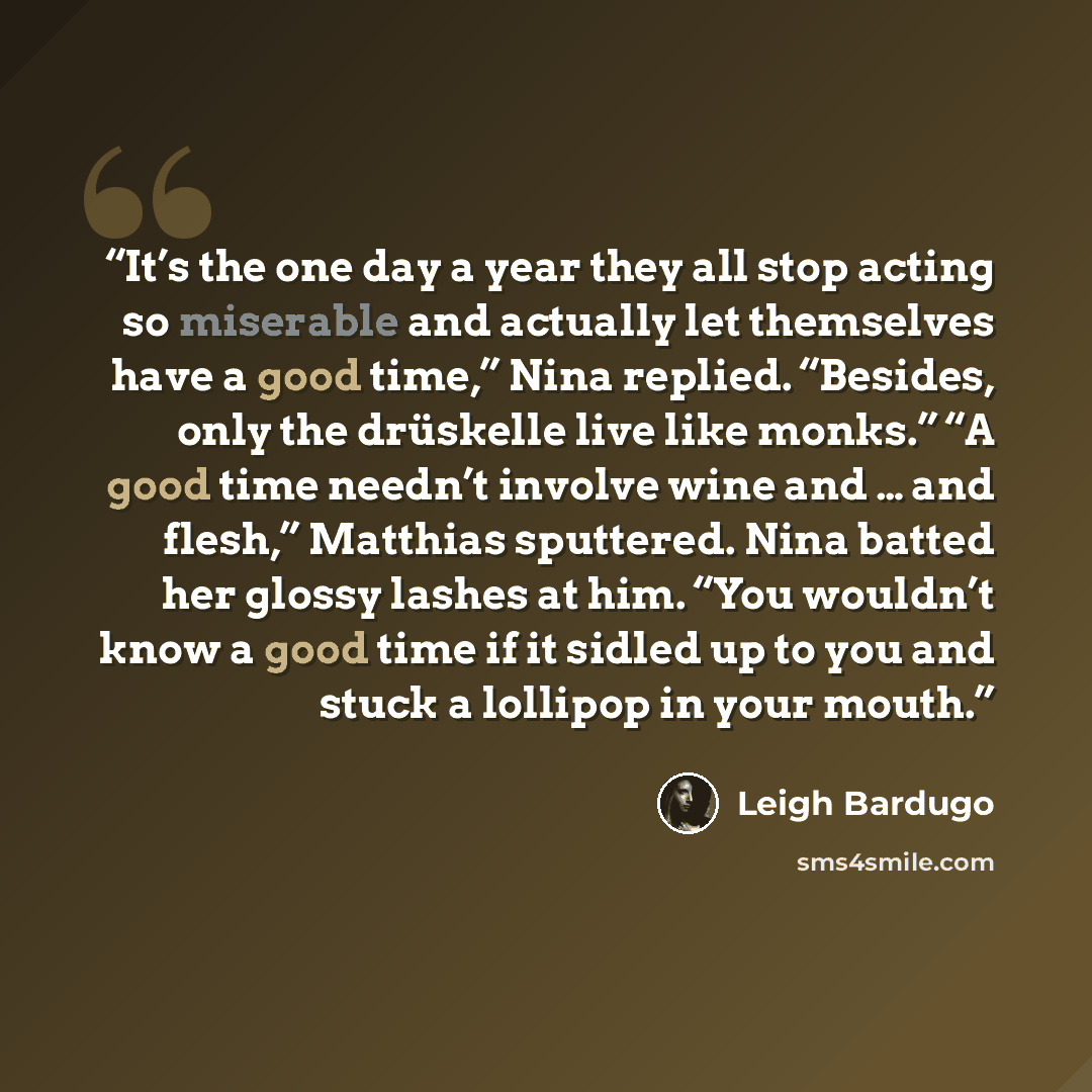 “It’s the one day a year they all stop acting so miserable and actually let themselves have a good time,” Nina replied. “Besides, only the drüskelle live like monks.” “A good time needn’t involve wine and … and flesh,” Matthias sputtered. Nina batted her glossy lashes at him. “You wouldn’t know a…” quote by Leigh Bardugo