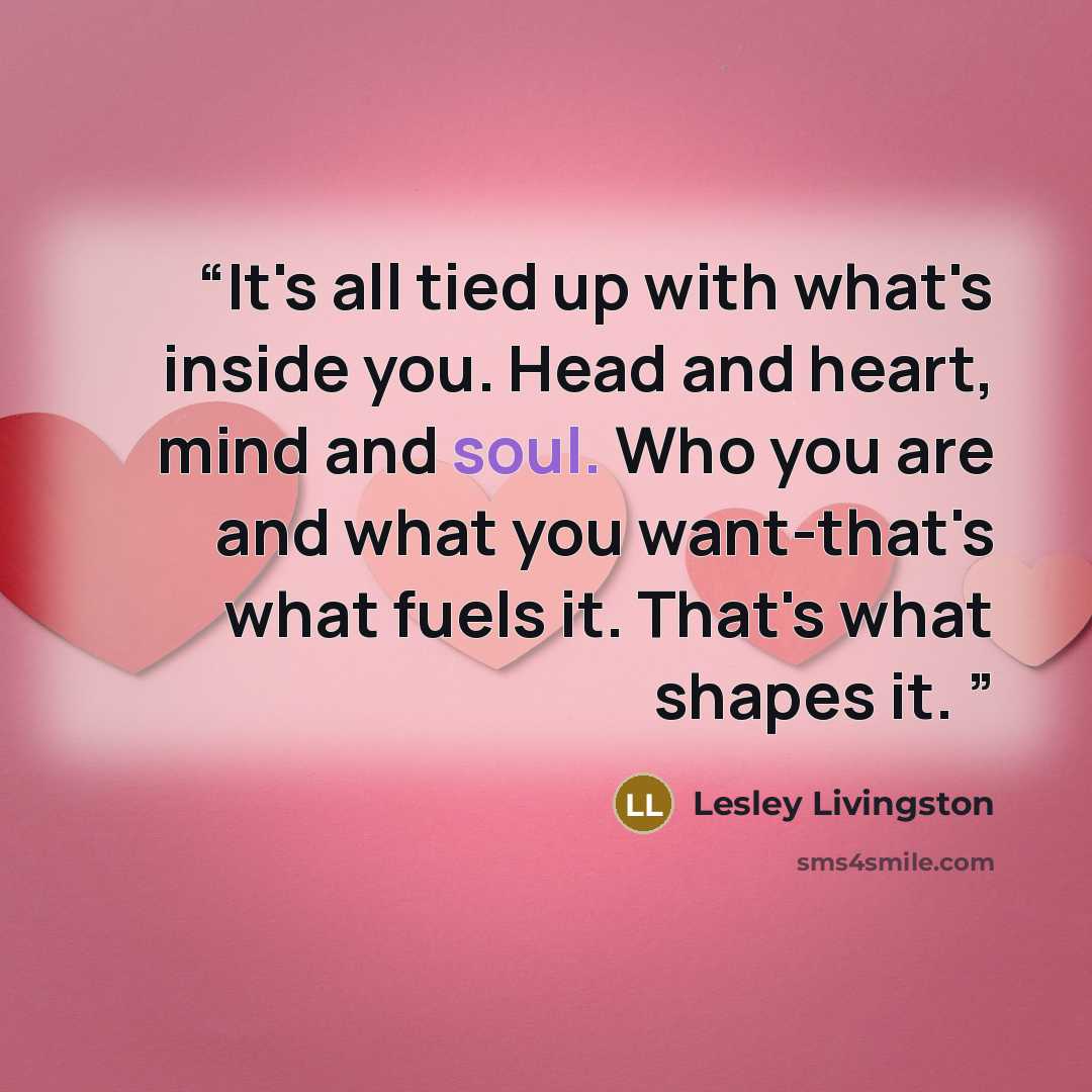 “It's all tied up with what's inside you. Head and heart, mind and soul. Who you are and what you want-that's what fuels it. That's what shapes it.” quote by Lesley Livingston