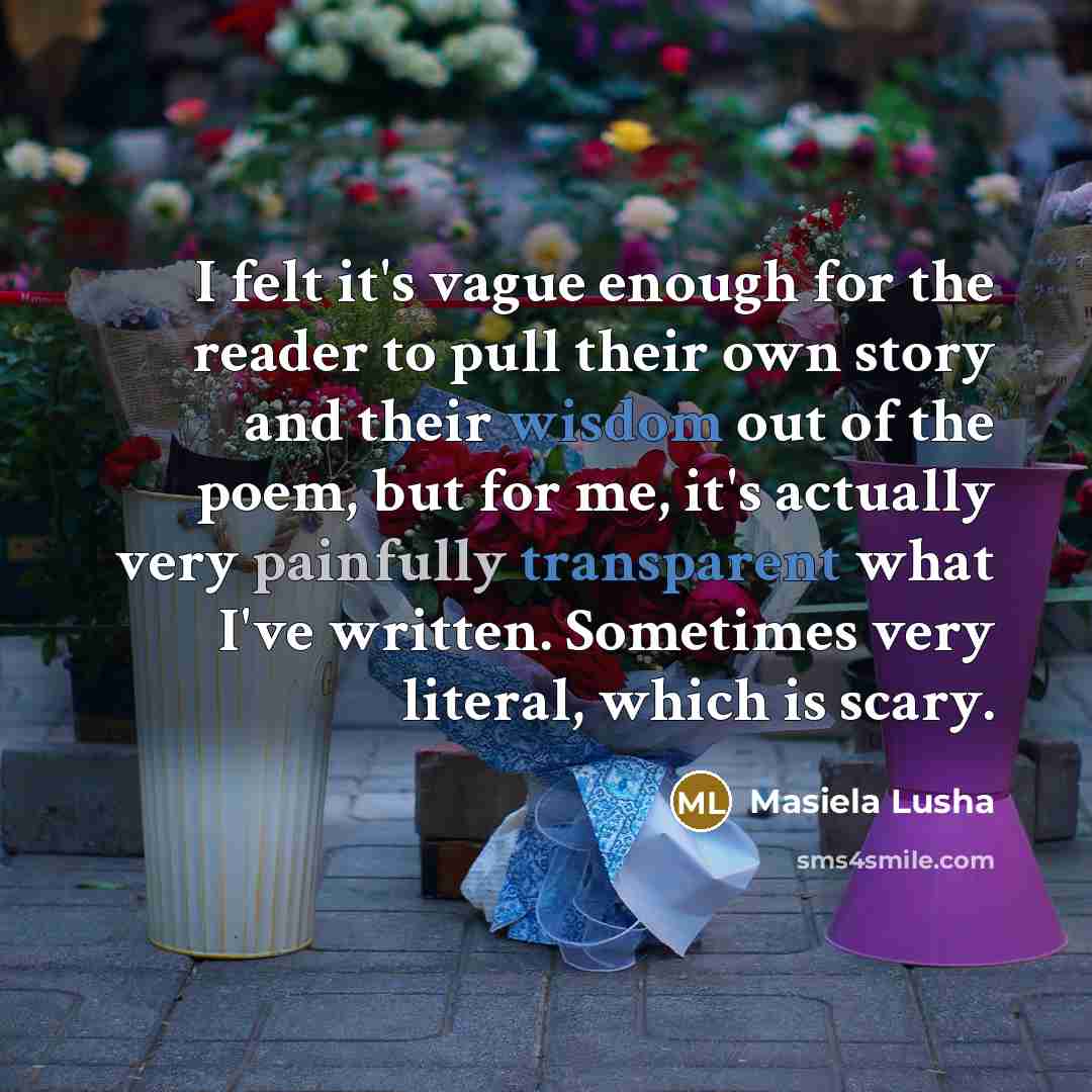 “I felt it's vague enough for the reader to pull their own story and their wisdom out of the poem, but for me, it's actually very painfully transparent what I've written. Sometimes very literal, which is scary.” quote by Masiela Lusha