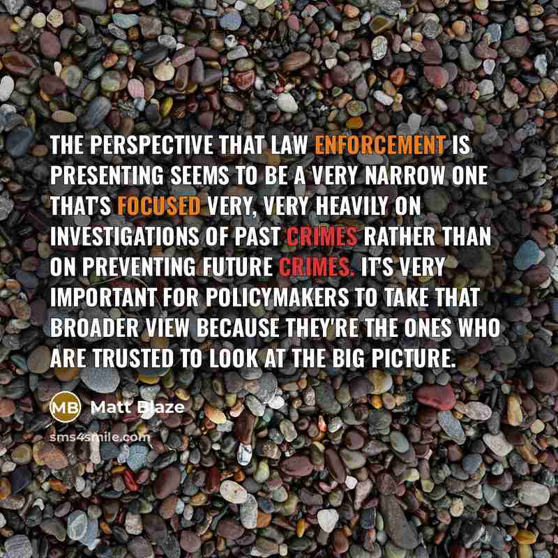 “The perspective that law enforcement is presenting seems to be a very narrow one that's focused very, very heavily on investigations of past crimes rather than on preventing future crimes. It's very important for policymakers to take that broader view because they're the ones who are trusted to…” quote by Matt Blaze