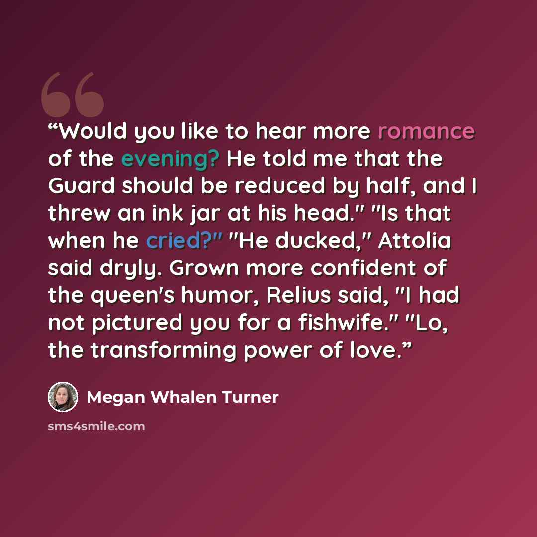 “Would you like to hear more romance of the evening? He told me that the Guard should be reduced by half, and I threw an ink jar at his head." "Is that when he cried?" "He ducked," Attolia said dryly. Grown more confident of the queen's humor, Relius said, "I had not pictured you for a fishwife."…” quote by Megan Whalen Turner