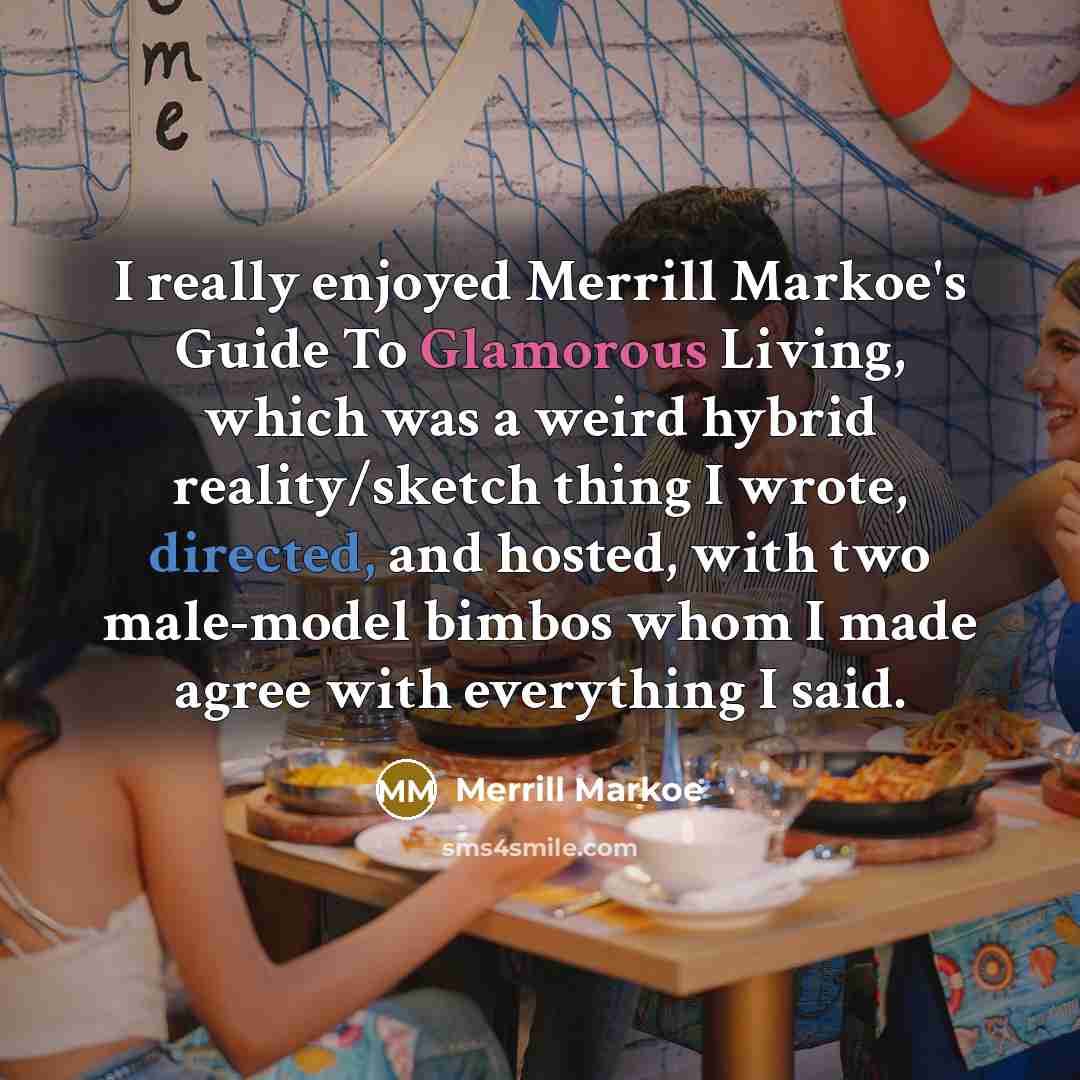 “I really enjoyed Merrill Markoe's Guide To Glamorous Living, which was a weird hybrid reality/sketch thing I wrote, directed, and hosted, with two male-model bimbos whom I made agree with everything I said.” quote by Merrill Markoe