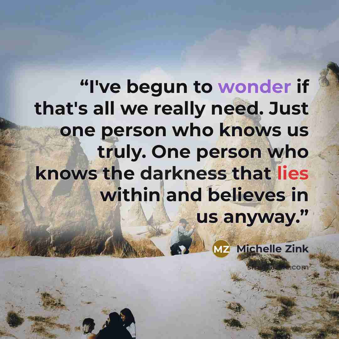 “I've begun to wonder if that's all we really need. Just one person who knows us truly. One person who knows the darkness that lies within and believes in us anyway.” quote by Michelle Zink