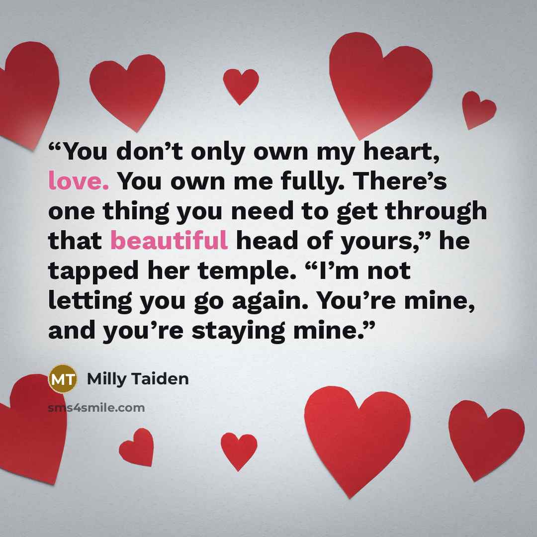 “You don’t only own my heart, love. You own me fully. There’s one thing you need to get through that beautiful head of yours,” he tapped her temple. “I’m not letting you go again. You’re mine, and you’re staying mine.” quote by Milly Taiden