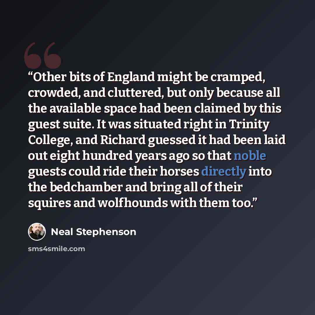 “Other bits of England might be cramped, crowded, and cluttered, but only because all the available space had been claimed by this guest suite. It was situated right in Trinity College, and Richard guessed it had been laid out eight hundred years ago so that noble guests could ride their horses…” quote by Neal Stephenson
