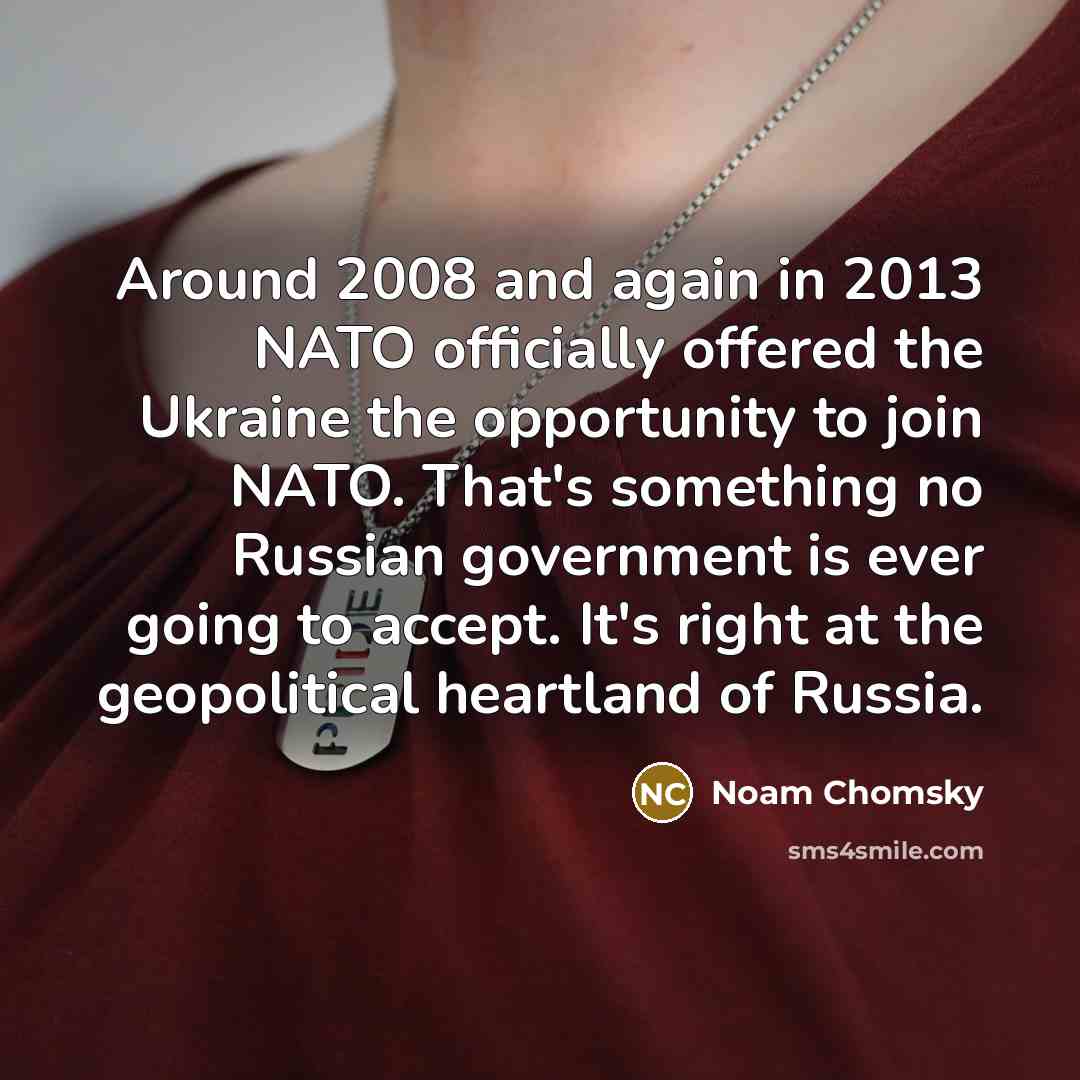 “Around 2008 and again in 2013 NATO officially offered the Ukraine the opportunity to join NATO. That's something no Russian government is ever going to accept. It's right at the geopolitical heartland of Russia.” quote by Noam Chomsky