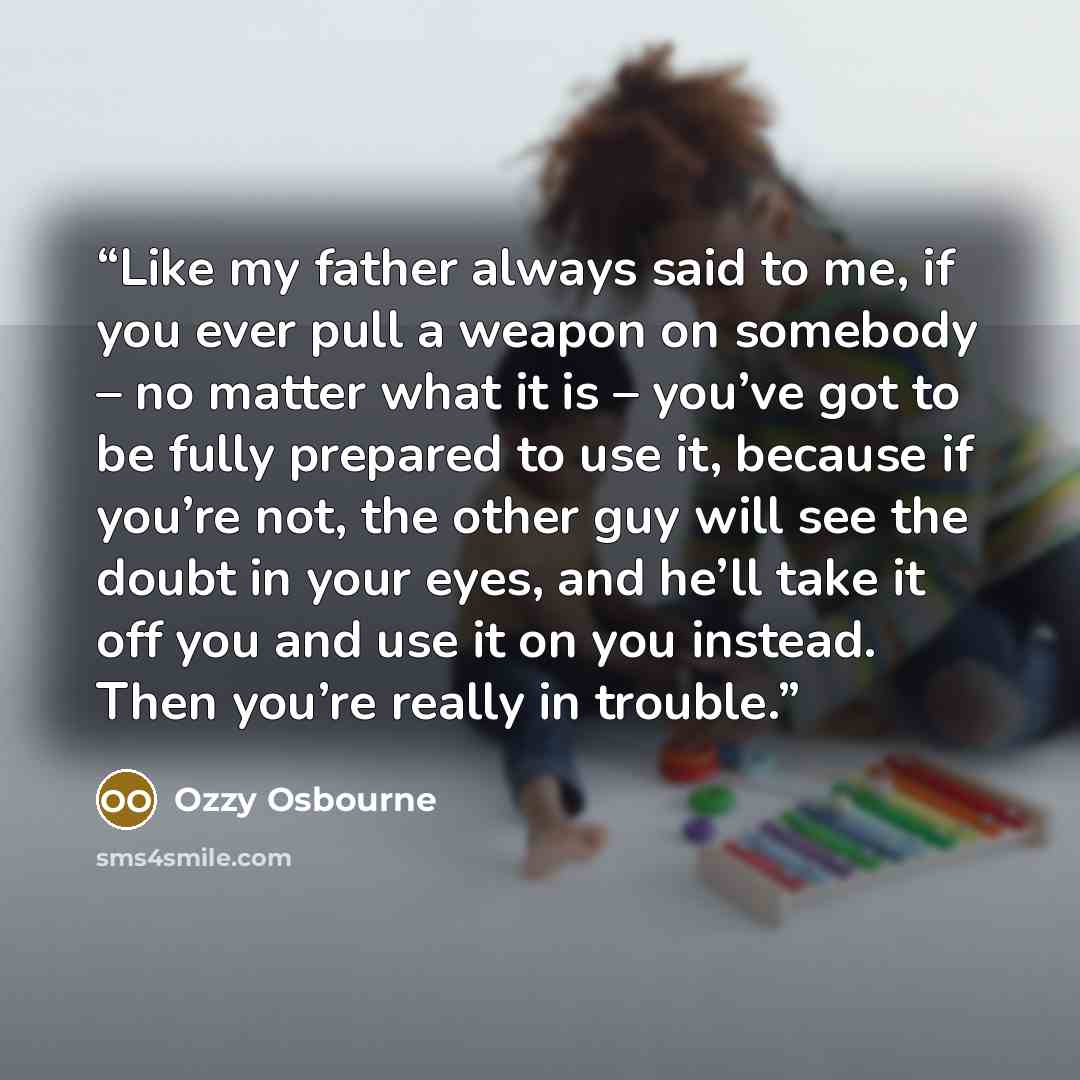 “Like my father always said to me, if you ever pull a weapon on somebody – no matter what it is – you’ve got to be fully prepared to use it, because if you’re not, the other guy will see the doubt in your eyes, and he’ll take it off you and use it on you instead. Then you’re really in trouble.” quote by Ozzy Osbourne
