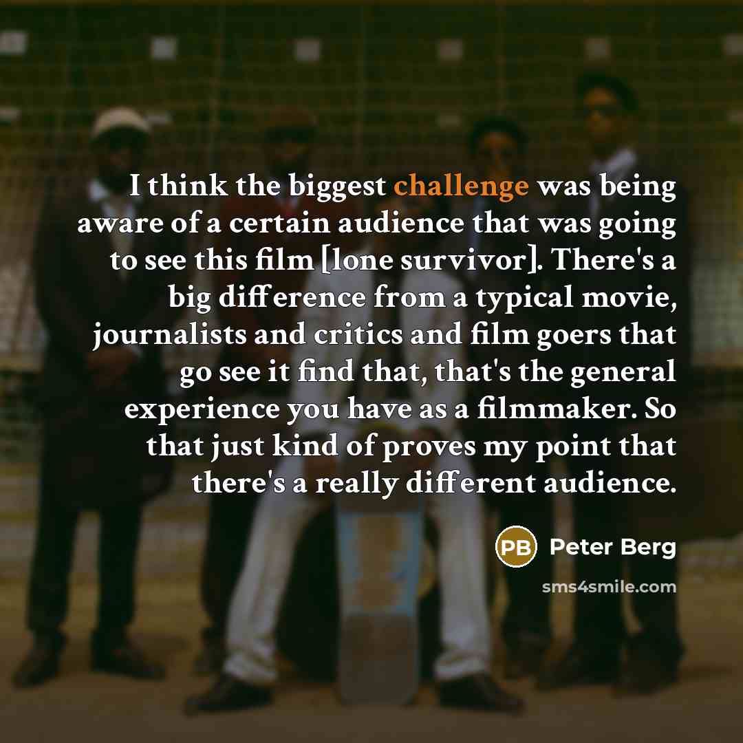 “I think the biggest challenge was being aware of a certain audience that was going to see this film [lone survivor]. There's a big difference from a typical movie, journalists and critics and film goers that go see it find that, that's the general experience you have as a filmmaker. So that just…” quote by Peter Berg
