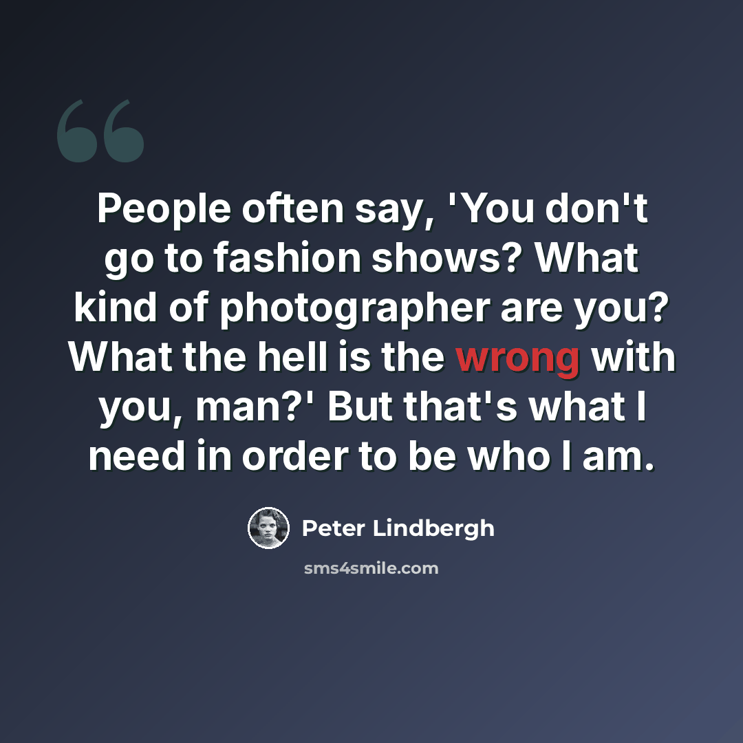 “People often say, 'You don't go to fashion shows? What kind of photographer are you? What the hell is the wrong with you, man?' But that's what I need in order to be who I am.” quote by Peter Lindbergh