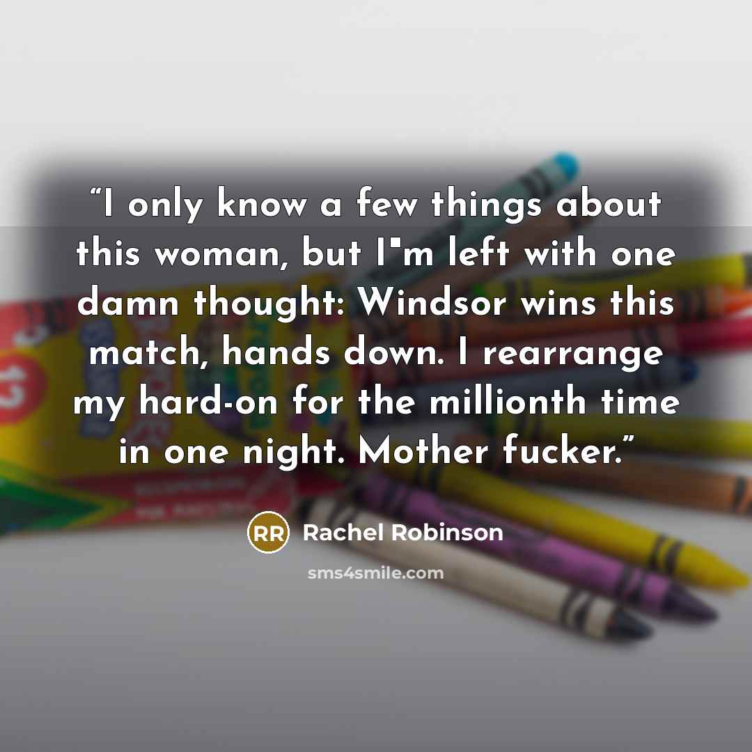“I only know a few things about this woman, but I"m left with one damn thought: Windsor wins this match, hands down. I rearrange my hard-on for the millionth time in one night. Mother fucker.” quote by Rachel Robinson