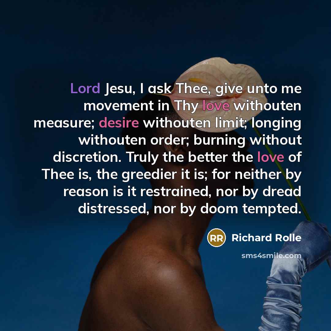 “Lord Jesu, I ask Thee, give unto me movement in Thy love withouten measure; desire withouten limit; longing withouten order; burning without discretion. Truly the better the love of Thee is, the greedier it is; for neither by reason is it restrained, nor by dread distressed, nor by doom tempted.” quote by Richard Rolle