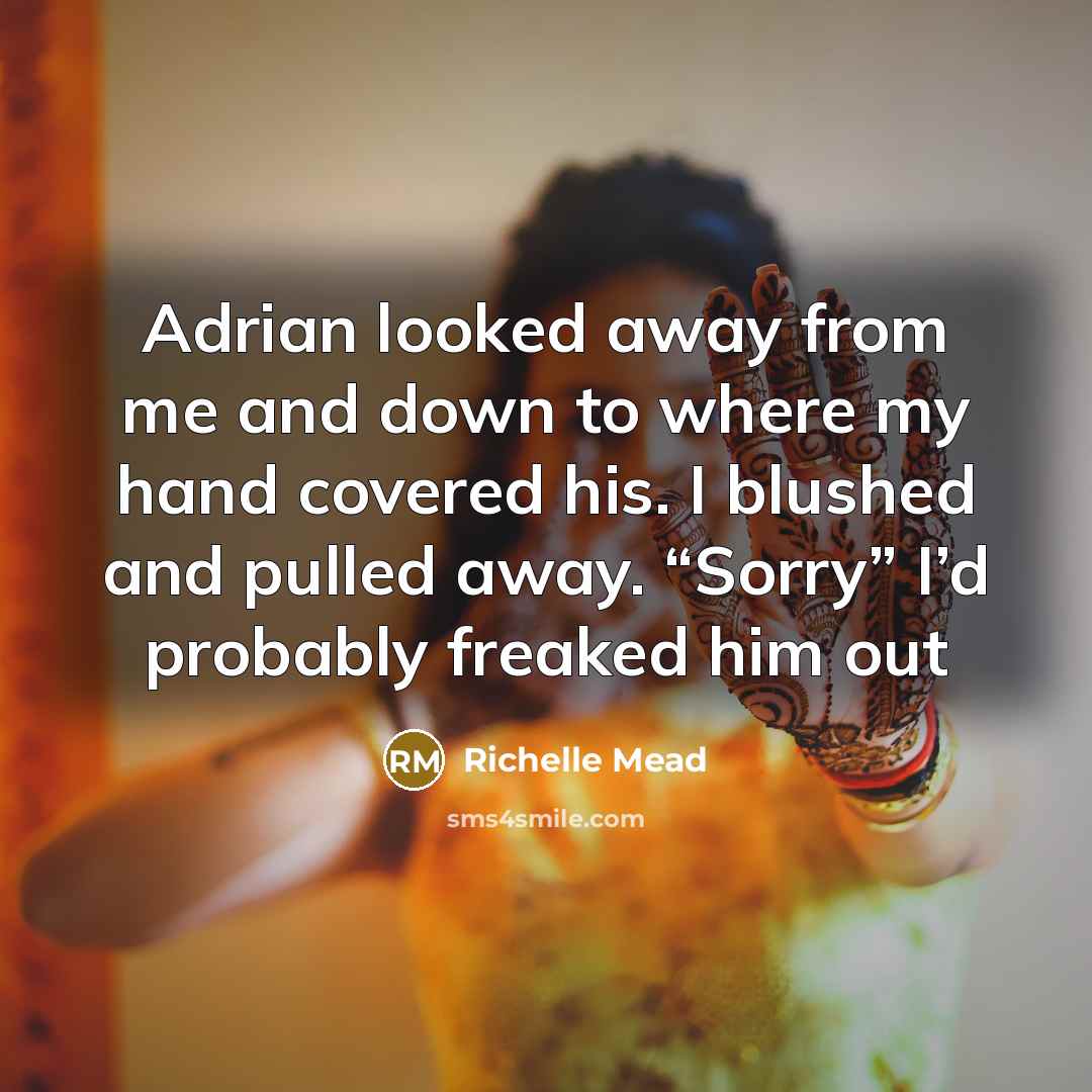 “Adrian looked away from me and down to where my hand covered his. I blushed and pulled away. “Sorry” I’d probably freaked him out” quote by Richelle Mead
