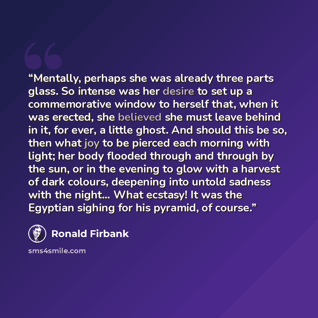“Mentally, perhaps she was already three parts glass. So intense was her desire to set up a commemorative window to herself that, when it was erected, she believed she must leave behind in it, for ever, a little ghost. And should this be so, then what joy to be pierced each morning with light; her…” quote by Ronald Firbank
