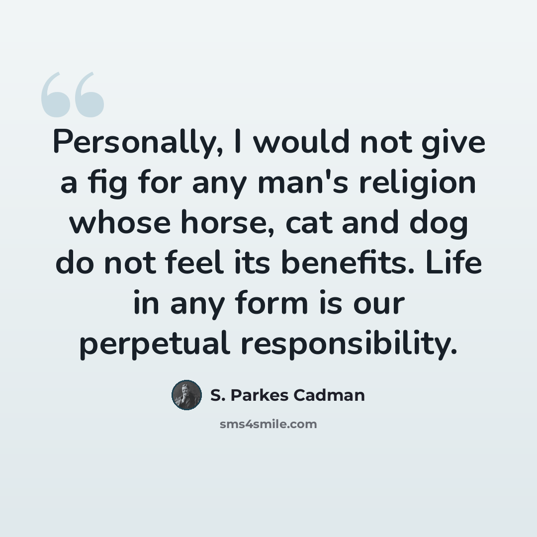 “Personally, I would not give a fig for any man's religion whose horse, cat and dog do not feel its benefits. Life in any form is our perpetual responsibility.” quote by S. Parkes Cadman