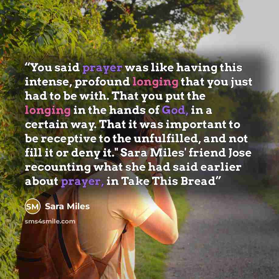 “You said prayer was like having this intense, profound longing that you just had to be with. That you put the longing in the hands of God, in a certain way. That it was important to be receptive to the unfulfilled, and not fill it or deny it." Sara Miles' friend Jose recounting what she had said…” quote by Sara Miles