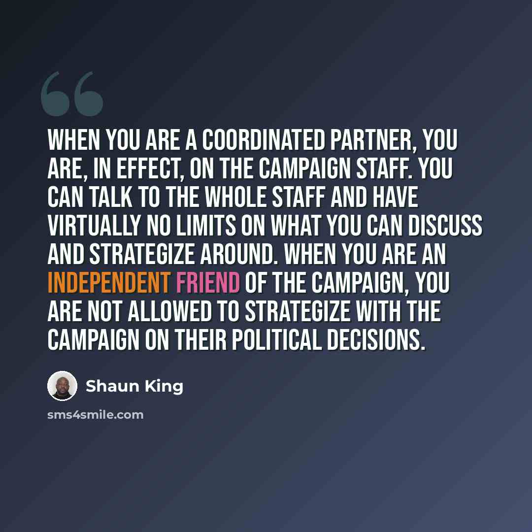 “When you are a coordinated partner, you are, in effect, on the campaign staff. You can talk to the whole staff and have virtually no limits on what you can discuss and strategize around. When you are an independent friend of the campaign, you are not allowed to strategize with the campaign on…” quote by Shaun King