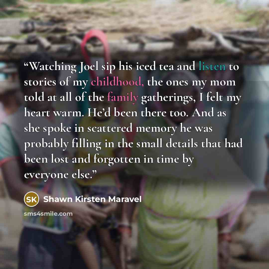 “Watching Joel sip his iced tea and listen to stories of my childhood, the ones my mom told at all of the family gatherings, I felt my heart warm. He’d been there too. And as she spoke in scattered memory he was probably filling in the small details that had been lost and forgotten in time by…” quote by Shawn Kirsten Maravel