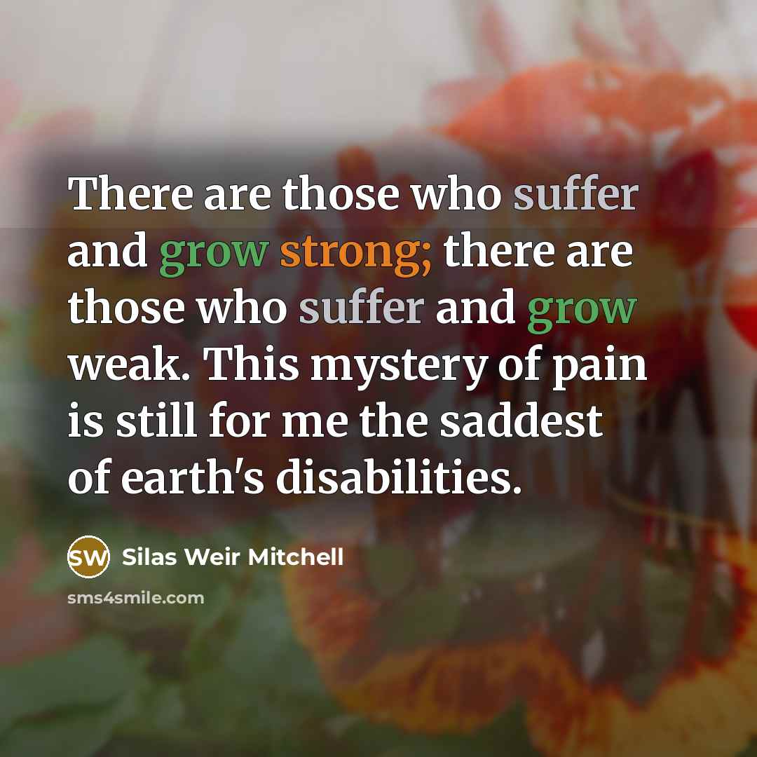 “There are those who suffer and grow strong; there are those who suffer and grow weak. This mystery of pain is still for me the saddest of earth's disabilities.” quote by Silas Weir Mitchell