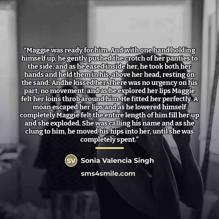 “Maggie was ready for him. And with one hand holding himself up, he gently pushed the crotch of her panties to the side, and as he eased inside her, he took both her hands and held them in his, above her head, resting on the sand. Andhe kissed her. There was no urgency on his part, no movement, and…” quote by Sonia Valencia Singh