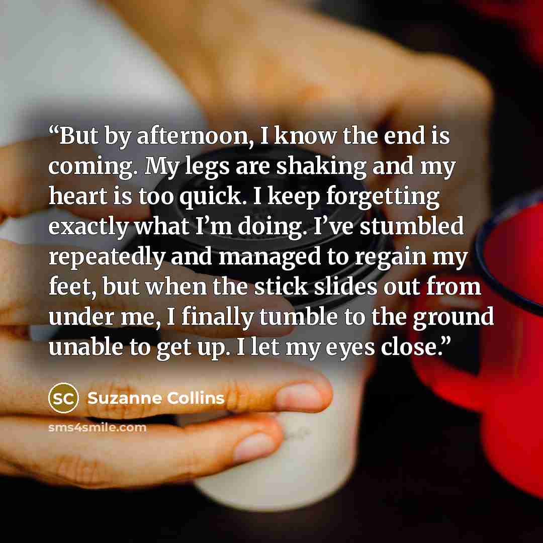 “But by afternoon, I know the end is coming. My legs are shaking and my heart is too quick. I keep forgetting exactly what I’m doing. I’ve stumbled repeatedly and managed to regain my feet, but when the stick slides out from under me, I finally tumble to the ground unable to get up. I let my eyes…” quote by Suzanne Collins