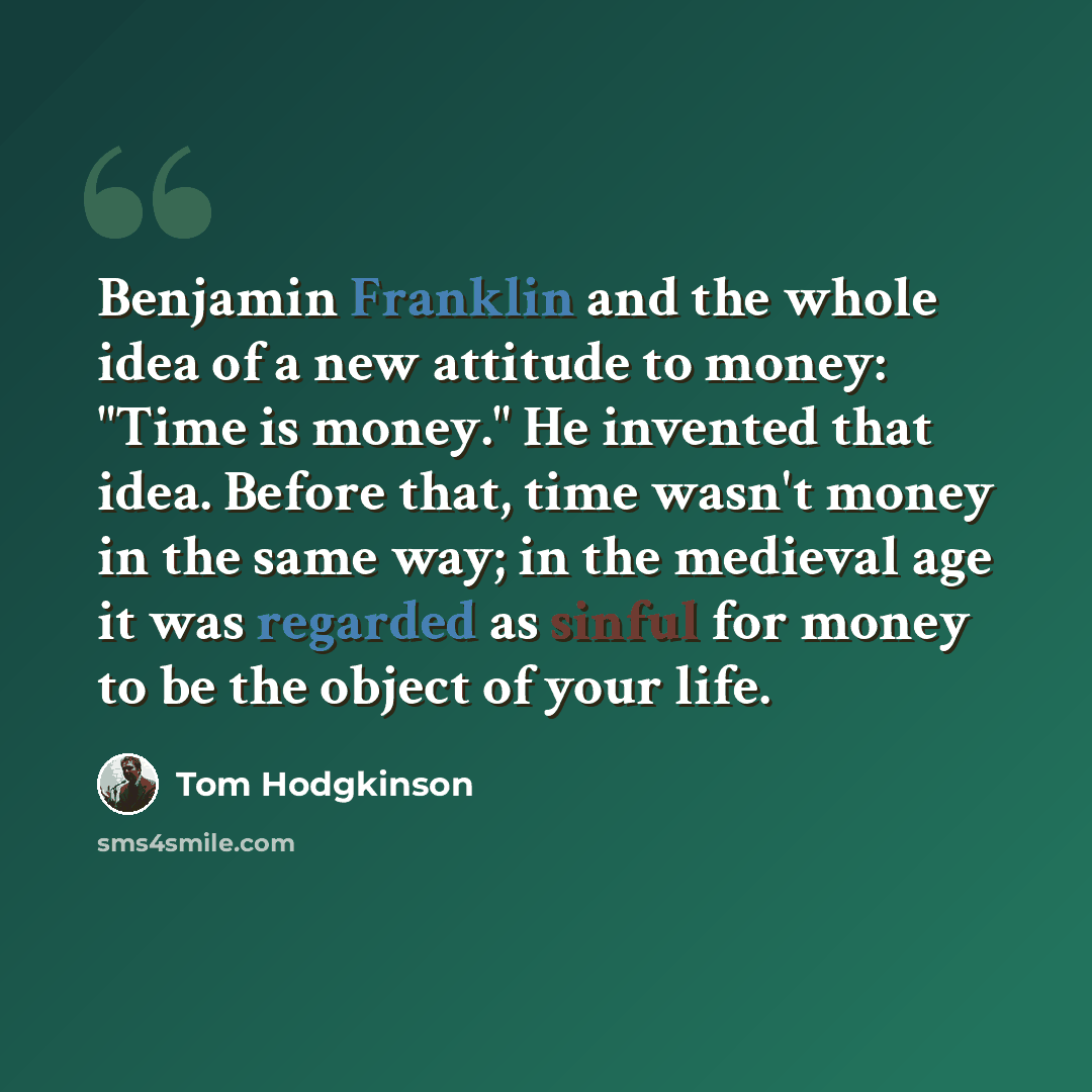 “Benjamin Franklin and the whole idea of a new attitude to money: "Time is money." He invented that idea. Before that, time wasn't money in the same way; in the medieval age it was regarded as sinful for money to be the object of your life.” quote by Tom Hodgkinson