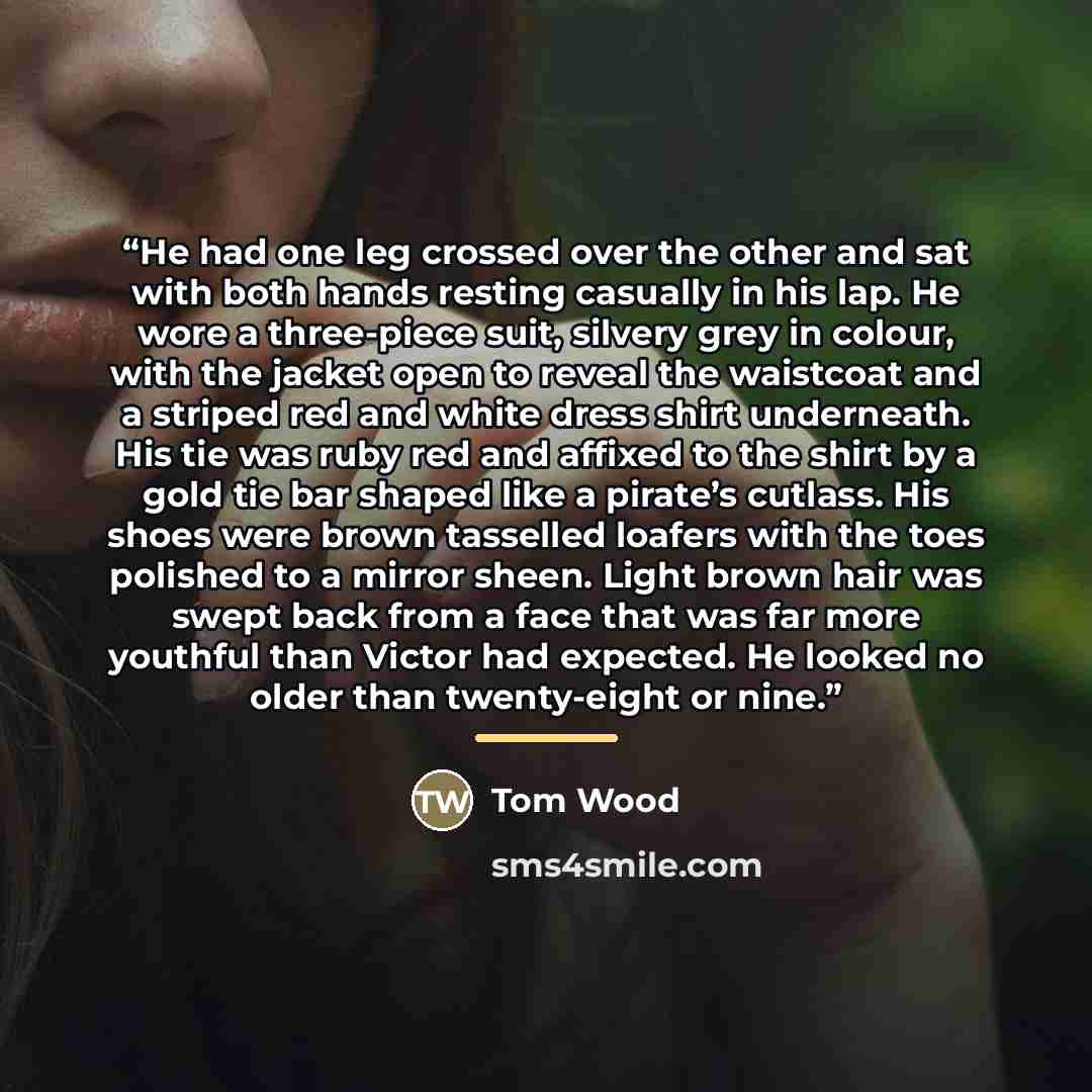 “He had one leg crossed over the other and sat with both hands resting casually in his lap. He wore a three-piece suit, silvery grey in colour, with the jacket open to reveal the waistcoat and a striped red and white dress shirt underneath. His tie was ruby red and affixed to the shirt by a gold…” quote by Tom Wood
