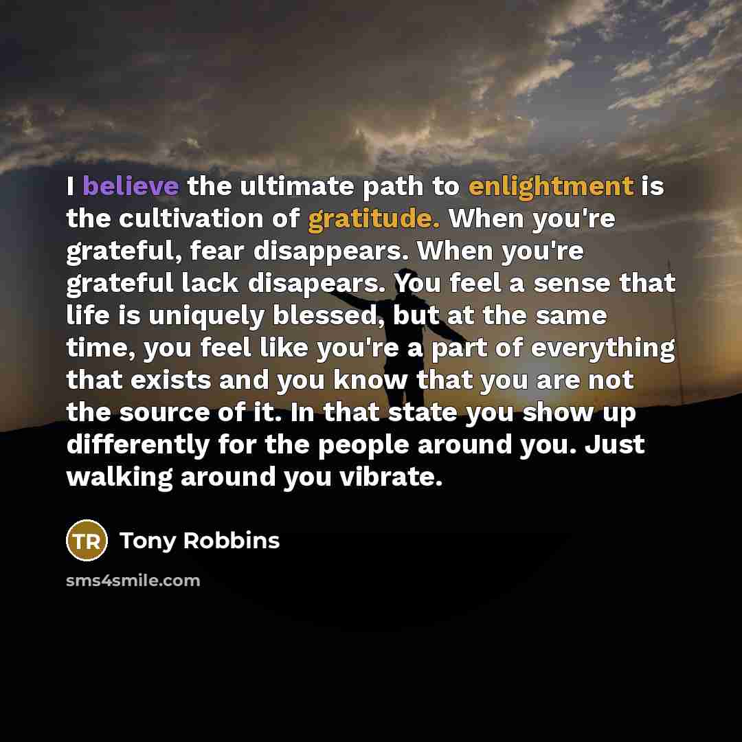 “I believe the ultimate path to enlightment is the cultivation of gratitude. When you're grateful, fear disappears. When you're grateful lack disapears. You feel a sense that life is uniquely blessed, but at the same time, you feel like you're a part of everything that exists and you know that you…” quote by Tony Robbins