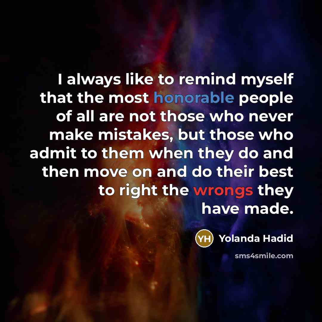 “I always like to remind myself that the most honorable people of all are not those who never make mistakes, but those who admit to them when they do and then move on and do their best to right the wrongs they have made.” quote by Yolanda Hadid