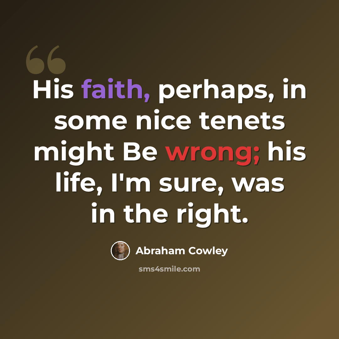 “His faith, perhaps, in some nice tenets might Be wrong; his life, I'm sure, was in the right.” quote by Abraham Cowley