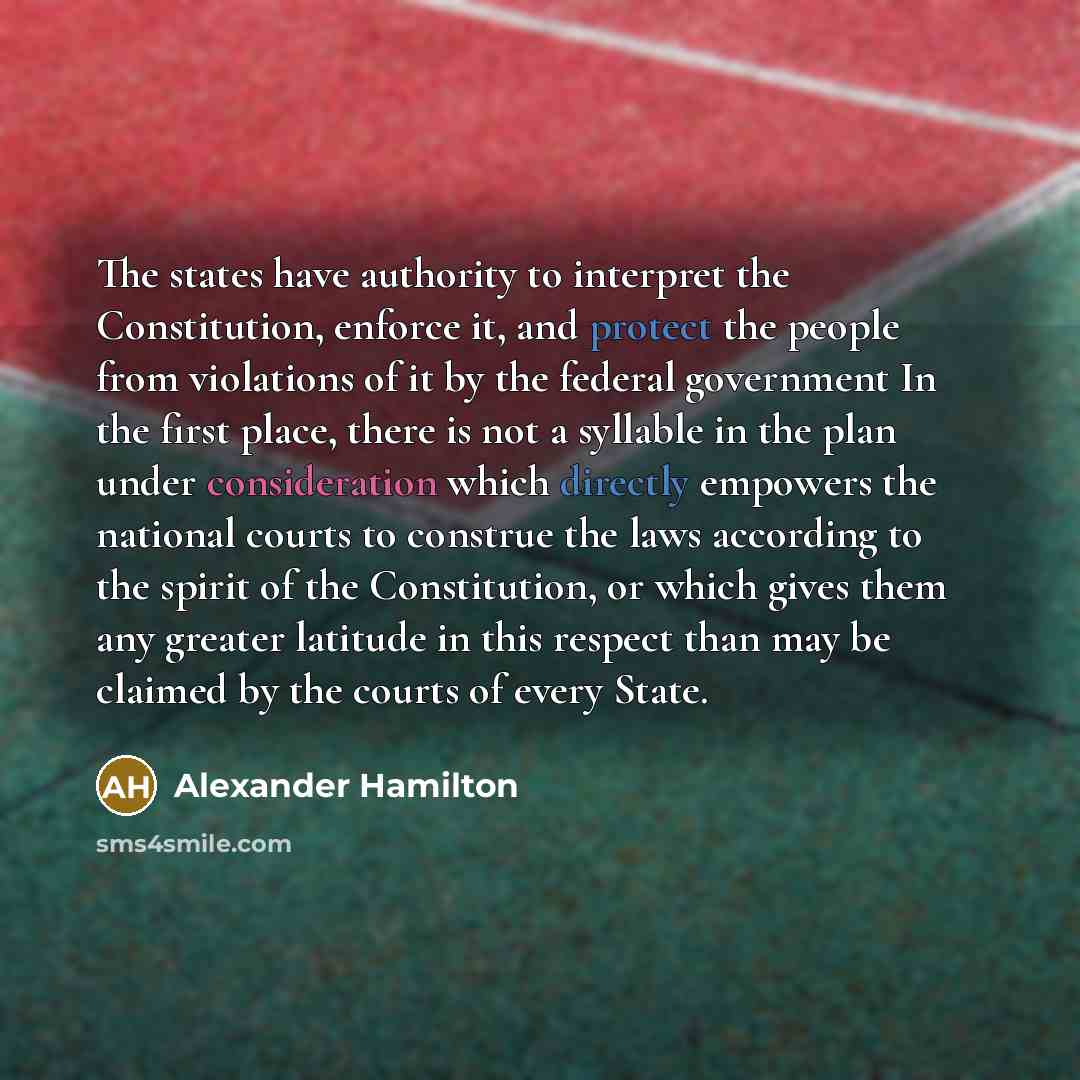 “The states have authority to interpret the Constitution, enforce it, and protect the people from violations of it by the federal government In the first place, there is not a syllable in the plan under consideration which directly empowers the national courts to construe the laws according to the…” quote by Alexander Hamilton