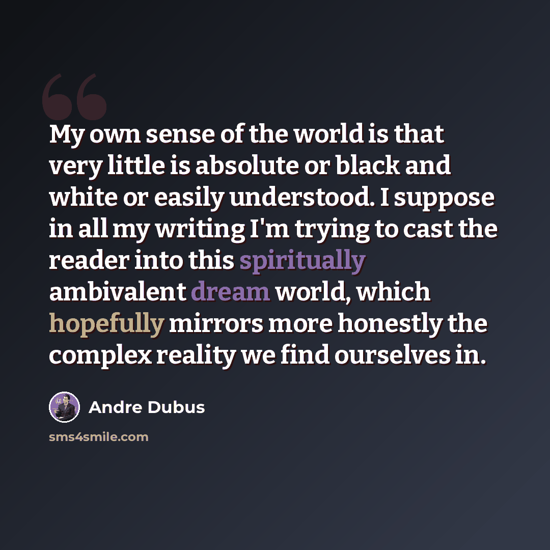 “My own sense of the world is that very little is absolute or black and white or easily understood. I suppose in all my writing I'm trying to cast the reader into this spiritually ambivalent dream world, which hopefully mirrors more honestly the complex reality we find ourselves in.” quote by Andre Dubus