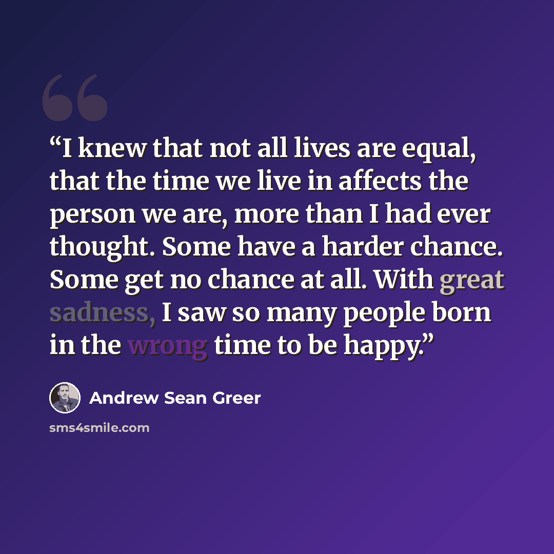 “I knew that not all lives are equal, that the time we live in affects the person we are, more than I had ever thought. Some have a harder chance. Some get no chance at all. With great sadness, I saw so many people born in the wrong time to be happy.” quote by Andrew Sean Greer