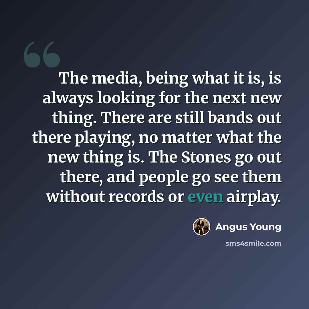 “The media, being what it is, is always looking for the next new thing. There are still bands out there playing, no matter what the new thing is. The Stones go out there, and people go see them without records or even airplay.” quote by Angus Young
