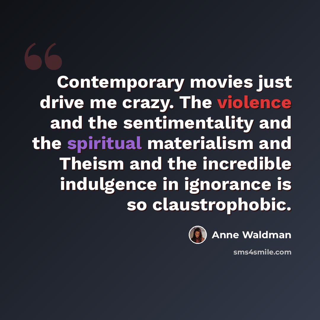 “Contemporary movies just drive me crazy. The violence and the sentimentality and the spiritual materialism and Theism and the incredible indulgence in ignorance is so claustrophobic.” quote by Anne Waldman
