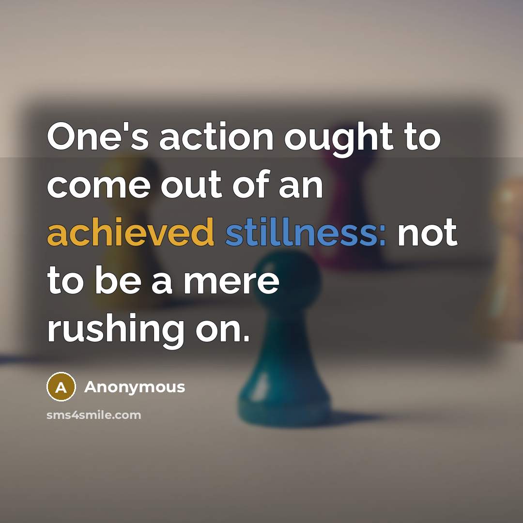 “One's action ought to come out of an achieved stillness: not to be a mere rushing on.” quote by Anonymous