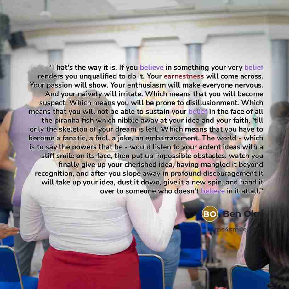 “That's the way it is. If you believe in something your very belief renders you unqualified to do it. Your earnestness will come across. Your passion will show. Your enthusiasm will make everyone nervous. And your naivety will irritate. Which means that you will become suspect. Which means you will…” quote by Ben Okri