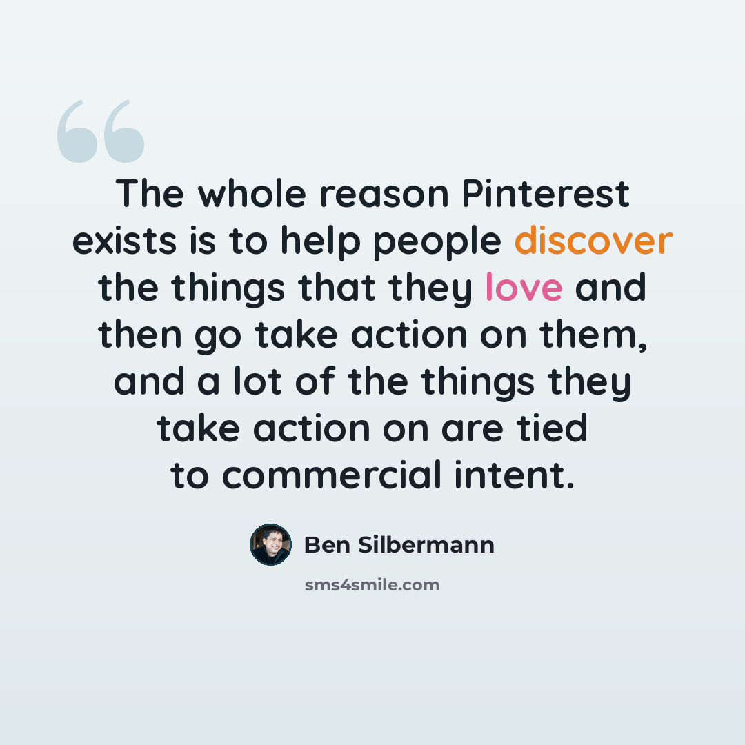 “The whole reason Pinterest exists is to help people discover the things that they love and then go take action on them, and a lot of the things they take action on are tied to commercial intent.” quote by Ben Silbermann