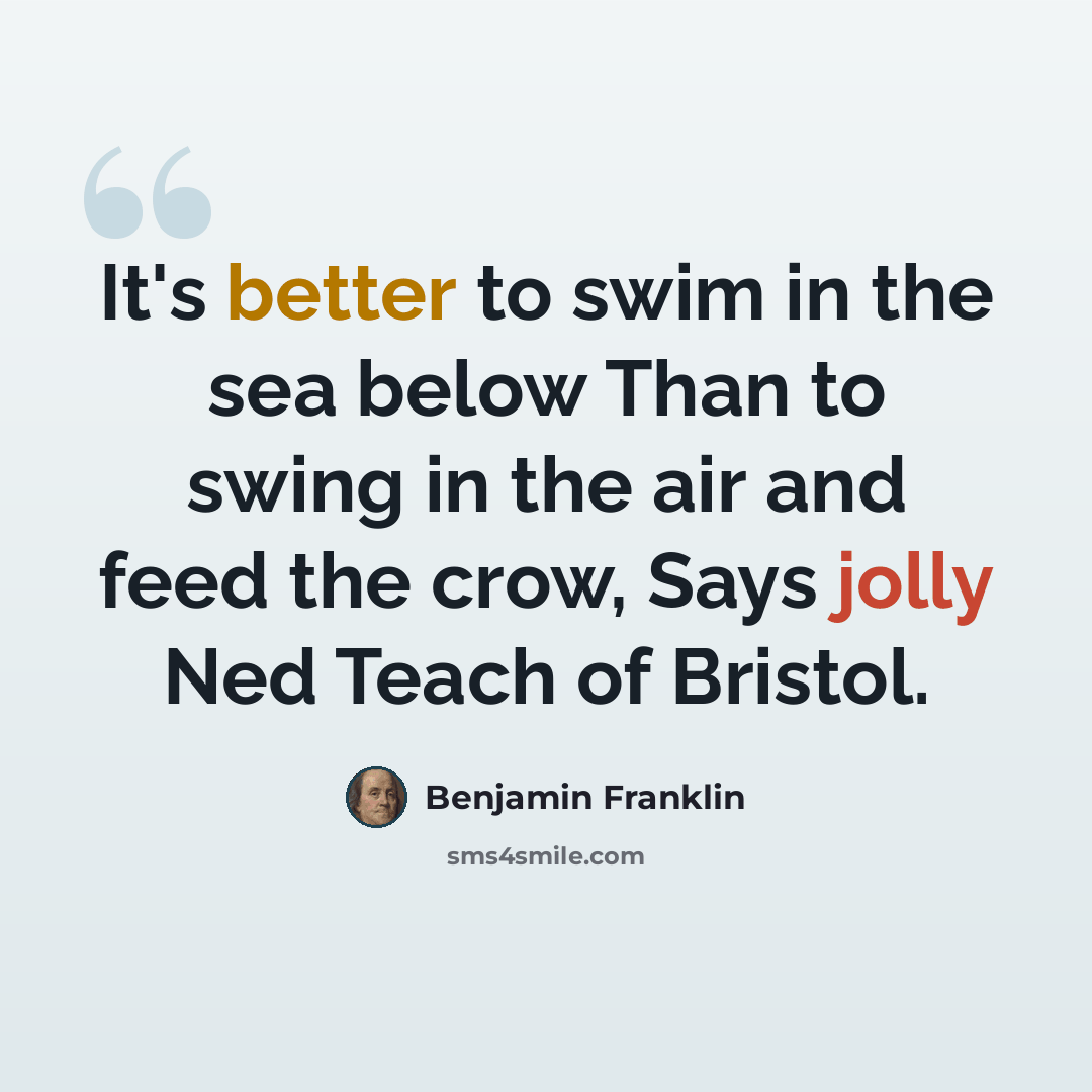 “It's better to swim in the sea below Than to swing in the air and feed the crow, Says jolly Ned Teach of Bristol.” quote by Benjamin Franklin