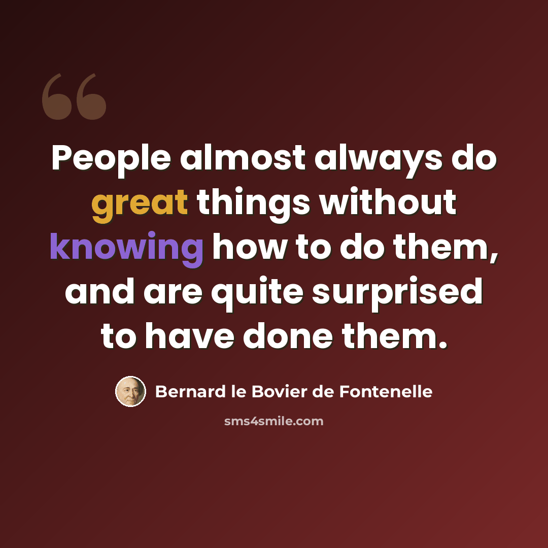 “People almost always do great things without knowing how to do them, and are quite surprised to have done them.” quote by Bernard le Bovier de Fontenelle