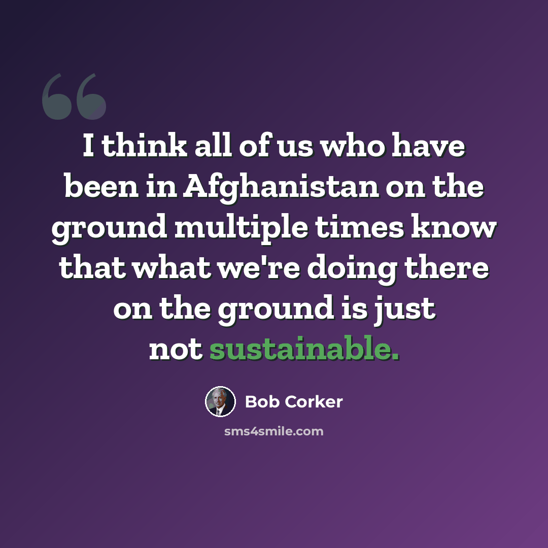“I think all of us who have been in Afghanistan on the ground multiple times know that what we're doing there on the ground is just not sustainable.” quote by Bob Corker