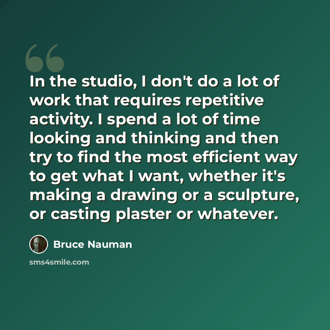 “In the studio, I don't do a lot of work that requires repetitive activity. I spend a lot of time looking and thinking and then try to find the most efficient way to get what I want, whether it's making a drawing or a sculpture, or casting plaster or whatever.” quote by Bruce Nauman